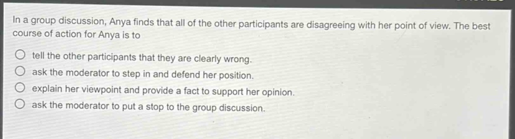 in a group discussion, anya finds that all of the other participants are disagreeing with her point of view. the best course of action for anya is to tell the other participants that they are clearly wrong. ask the moderator to step in and defend her position. explain her viewpoint and provide a fact to support her opinion. ask the moderator to put a stop to the group discussion.