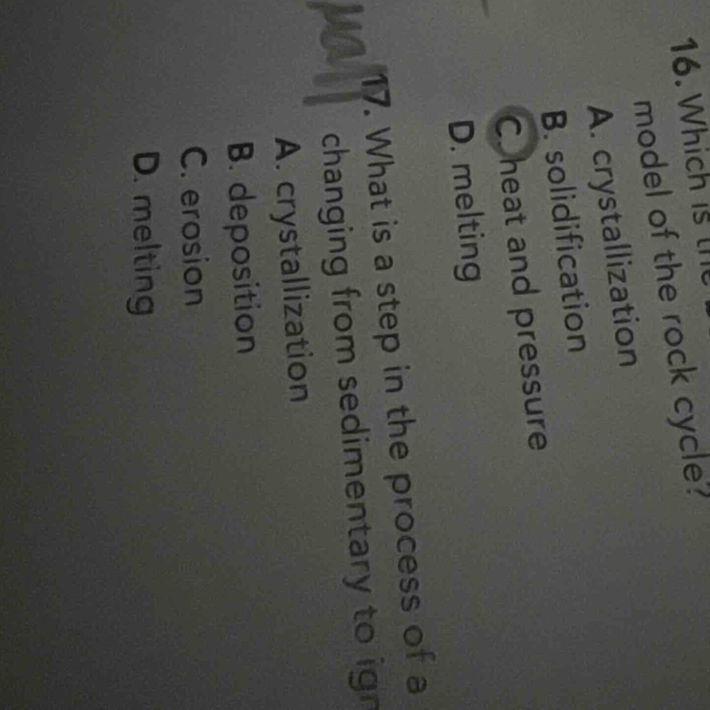 16. which is the model of the rock cycle? a. crystallization b. solidification c. heat and pressure d. melting 17. what is a step in the process of changing from sedimentary to igneous? a. crystallization b. deposition c. erosion d. melting
