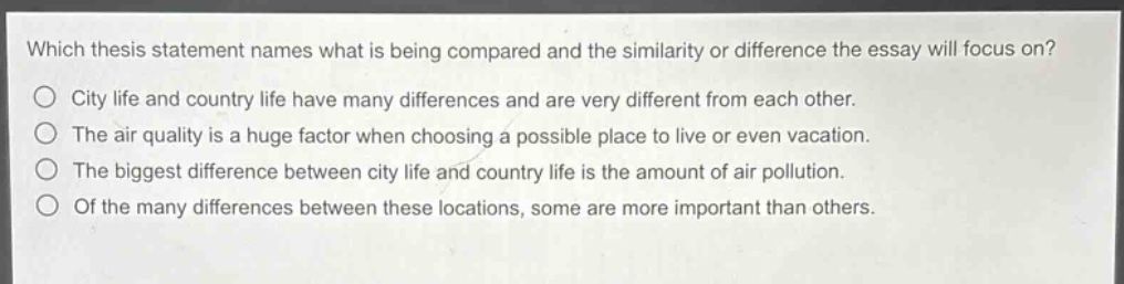 which thesis statement names what is being compared and the similarity or difference the essay will focus on?\ncity life and country life have many differences and are very different from each other.\nthe air quality is a huge factor when choosing a possible place to live or even vacation.\nthe biggest difference between city life and country life is the amount of air pollution.\nof the many differences between these locations, some are more important than others.