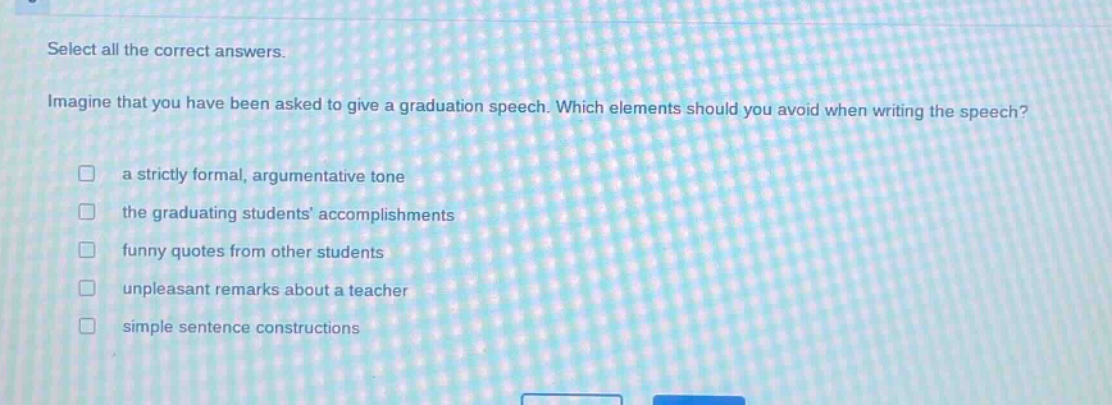 select all the correct answers. imagine that you have been asked to give a graduation speech. which elements should you avoid when writing the speech? a strictly formal, argumentative tone the graduating students’ accomplishments funny quotes from other students unpleasant remarks about a teacher simple sentence constructions