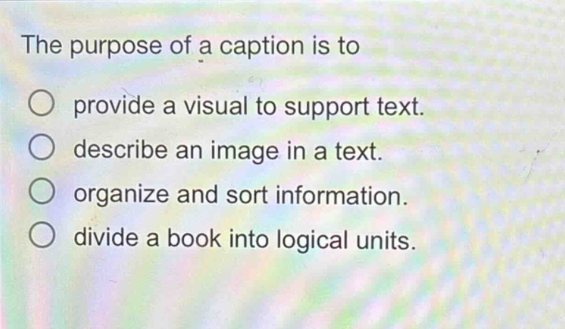 the purpose of a caption is to\nprovide a visual to support text.\ndescribe an image in a text.\norganize and sort information.\ndivide a book into logical units.