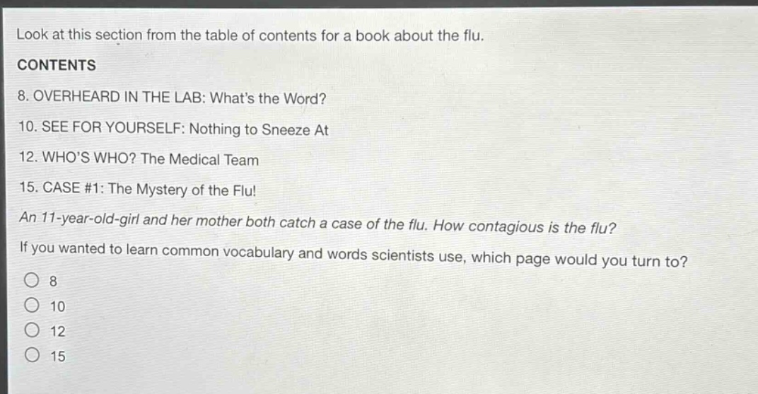 look at this section from the table of contents for a book about the flu. contents 8. overheard in the lab: whats the word? 10. see for yourself: nothing to sneeze at 12. whos who? the medical team 15. case #1: the mystery of the flu! an 11 - year - old - girl and her mother both catch a case of the flu. how contagious is the flu? if you wanted to learn common vocabulary and words scientists use, which page would you turn to? 8 10 12 15