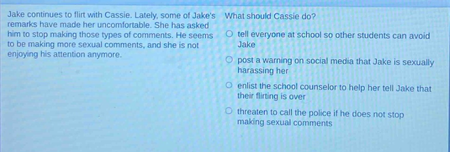 jake continues to flirt with cassie. lately, some of jakes remarks have made her uncomfortable. she has asked him to stop making those types of comments. he seems to be making more sexual comments, and she is not enjoying his attention anymore. what should cassie do? tell everyone at school so other students can avoid jake post a warning on social media that jake is sexually harassing her enlist the school counselor to help her tell jake that their flirting is over threaten to call the police if he does not stop making sexual comments