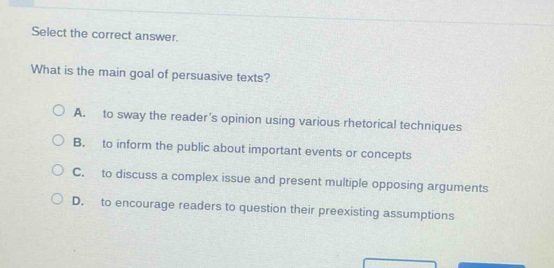 select the correct answer. what is the main goal of persuasive texts? a. to sway the readers opinion using various rhetorical techniques b. to inform the public about important events or concepts c. to discuss a complex issue and present multiple opposing arguments d. to encourage readers to question their preexisting assumptions