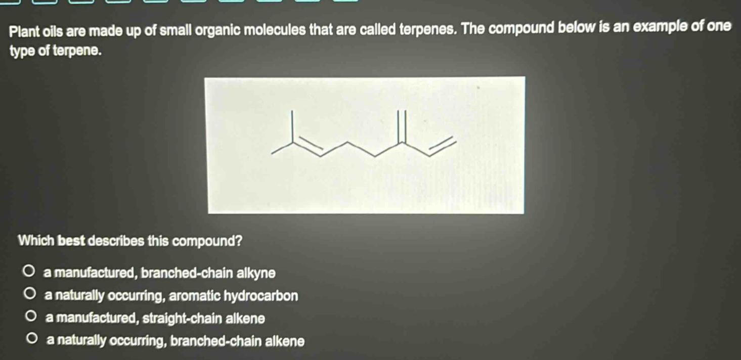 plant oils are made up of small organic molecules that are called terpenes. the compound below is an example of one type of terpene. which best describes this compound? a manufactured, branched - chain alkyne a naturally occurring, aromatic hydrocarbon a manufactured, straight - chain alkene a naturally occurring, branched - chain alkene