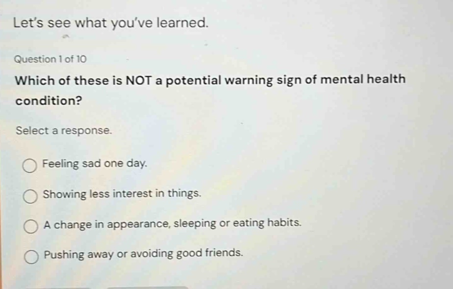 lets see what youve learned. question 1 of 10 which of these is not a potential warning sign of mental health condition? select a response. feeling sad one day. showing less interest in things. a change in appearance, sleeping or eating habits. pushing away or avoiding good friends.