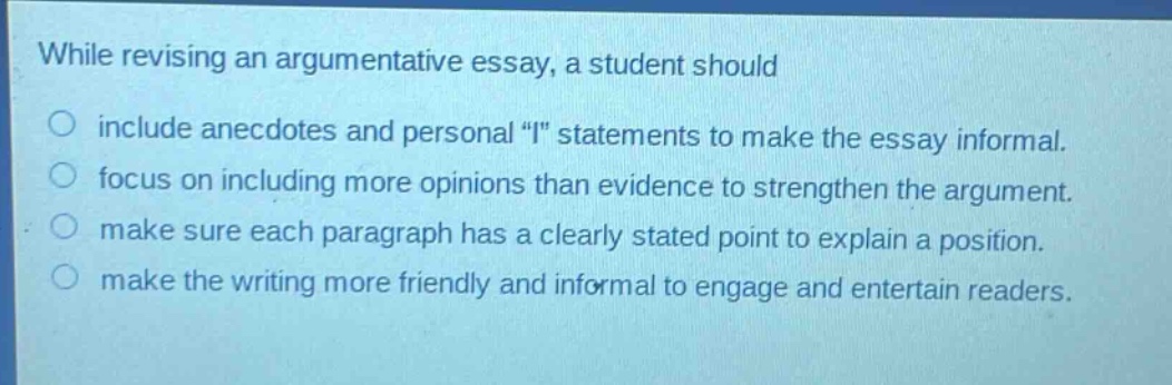 while revising an argumentative essay, a student should include anecdotes and personal \i\ statements to make the essay informal. focus on including more opinions than evidence to strengthen the argument. make sure each paragraph has a clearly stated point to explain a position. make the writing more friendly and informal to engage and entertain readers.