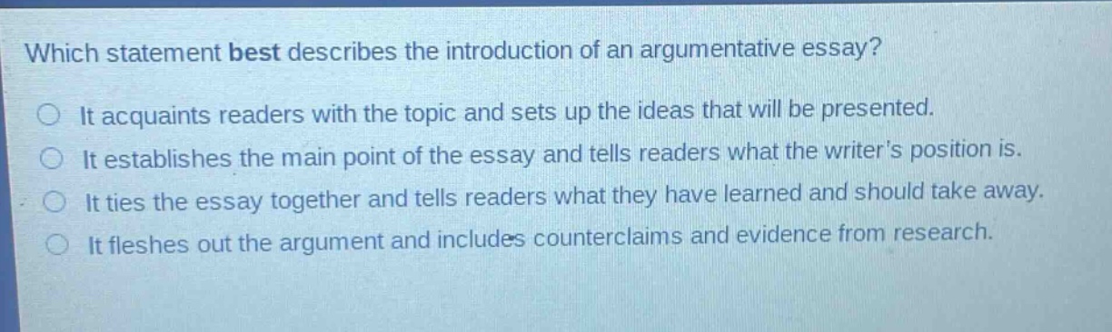 which statement best describes the introduction of an argumentative essay? it acquaints readers with the topic and sets up the ideas that will be presented. it establishes the main point of the essay and tells readers what the writers position is. it ties the essay together and tells readers what they have learned and should take away. it fleshes out the argument and includes counterclaims and evidence from research.