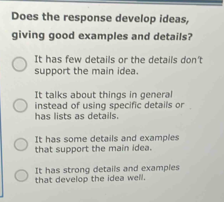 does the response develop ideas, giving good examples and details? it has few details or the details don’t support the main idea. it talks about things in general instead of using specific details or has lists as details. it has some details and examples that support the main idea. it has strong details and examples that develop the idea well.