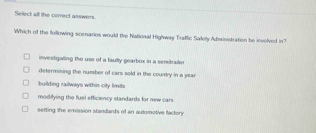 select all the correct answers. which of the following scenarios would the national highway traffic safety administration be involved in? investigating the use of a faulty gearbox in a semitrailer determining the number of cars sold in the country in a year building railways within city limits modifying the fuel efficiency standards for new cars setting the emission standards of an automotive factory