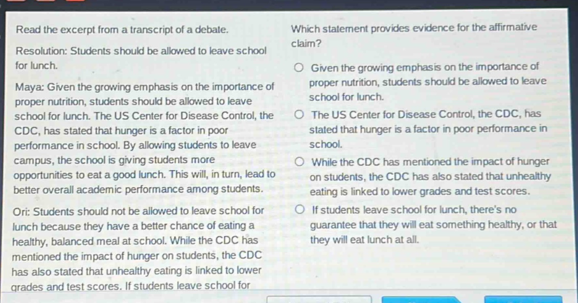 read the excerpt from a transcript of a debate. resolution: students should be allowed to leave school for lunch. maya: given the growing emphasis on the importance of proper nutrition, students should be allowed to leave school for lunch. the us center for disease control, the cdc, has stated that hunger is a factor in poor performance in school. by allowing students to leave campus, the school is giving students more opportunities to eat a good lunch. this will, in turn, lead to better overall academic performance among students. ori: students should not be allowed to leave school for lunch because they have a better chance of eating a healthy, balanced meal at school. while the cdc has mentioned the impact of hunger on students, the cdc has also stated that unhealthy eating is linked to lower grades and test scores. if students leave school for lunch, theres no guarantee that they will eat something healthy, or that they will eat lunch at all. which statement provides evidence for the affirmative claim? given the growing emphasis on the importance of proper nutrition, students should be allowed to leave school for lunch. the us center for disease control, the cdc, has stated that hunger is a factor in poor performance in school. while the cdc has mentioned the impact of hunger on students, the cdc has also stated that unhealthy eating is linked to lower grades and test scores. if students leave school for lunch, theres no guarantee that they will eat something healthy, or that they will eat lunch at all.