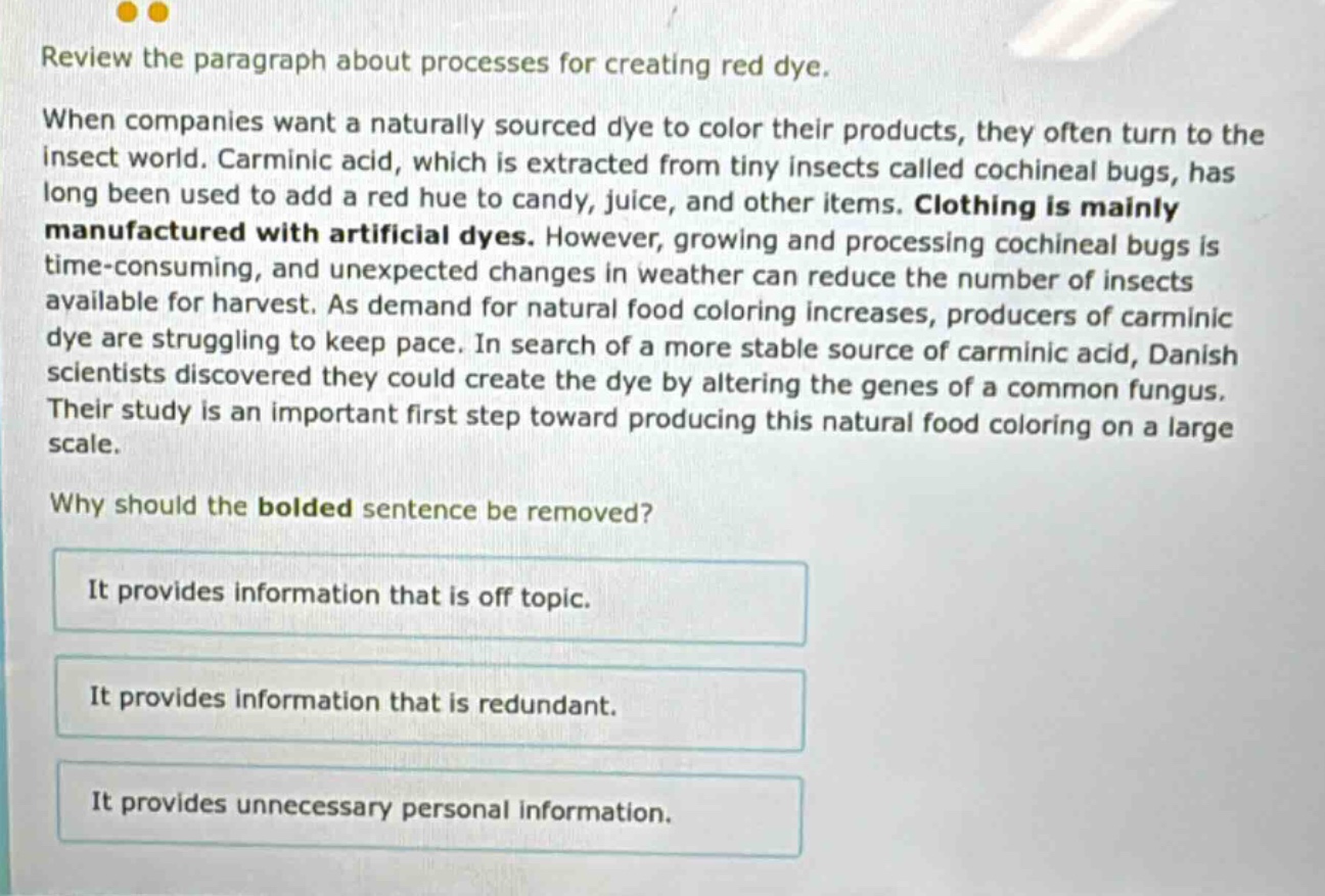 review the paragraph about processes for creating red dye. when companies want a naturally sourced dye to color their products, they often turn to the insect world. carminic acid, which is extracted from tiny insects called cochineal bugs, has long been used to add a red hue to candy, juice, and other items. clothing is mainly manufactured with artificial dyes. however, growing and processing cochineal bugs is time - consuming, and unexpected changes in weather can reduce the number of insects available for harvest. as demand for natural food coloring increases, producers of carminic dye are struggling to keep pace. in search of a more stable source of carminic acid, danish scientists discovered they could create the dye by altering the genes of a common fungus. their study is an important first step toward producing this natural food coloring on a large scale. why should the bolded sentence be removed? it provides information that is off topic. it provides information that is redundant. it provides unnecessary personal information.