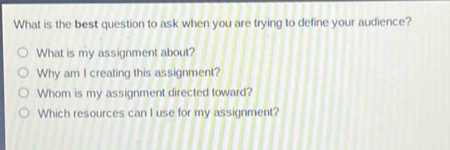 what is the best question to ask when you are trying to define your audience?\no what is my assignment about?\no why am i creating this assignment?\no whom is my assignment directed toward?\no which resources can i use for my assignment?