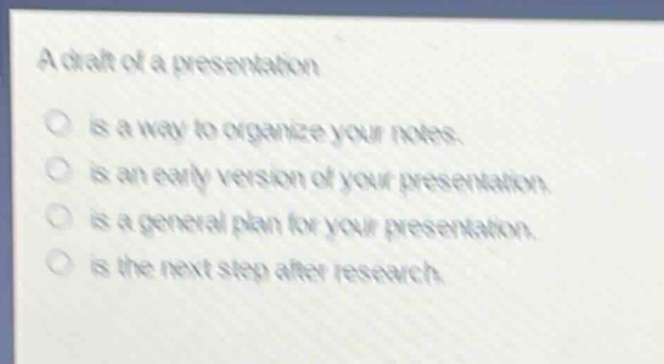 a draft of a presentation\nis a way to organize your notes.\nis an early version of your presentation.\nis a general plan for your presentation.\nis the next step after research.