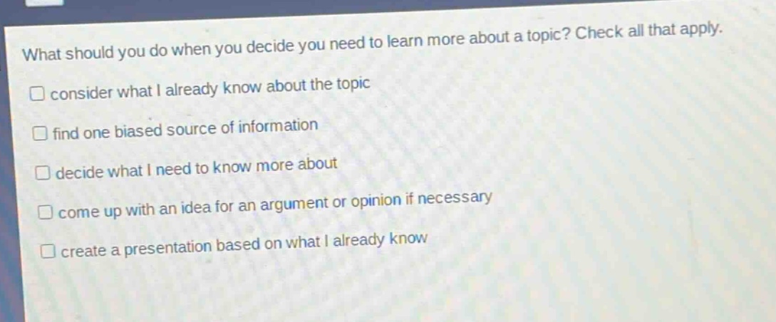 what should you do when you decide you need to learn more about a topic? check all that apply. consider what i already know about the topic find one biased source of information decide what i need to know more about come up with an idea for an argument or opinion if necessary create a presentation based on what i already know