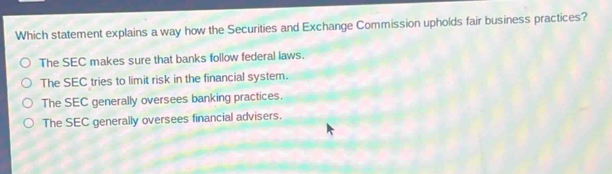 which statement explains a way how the securities and exchange commission upholds fair business practices? the sec makes sure that banks follow federal laws. the sec tries to limit risk in the financial system. the sec generally oversees banking practices. the sec generally oversees financial advisers.