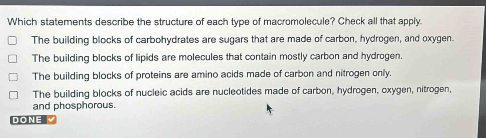 which statements describe the structure of each type of macromolecule? check all that apply. the building blocks of carbohydrates are sugars that are made of carbon, hydrogen, and oxygen. the building blocks of lipids are molecules that contain mostly carbon and hydrogen. the building blocks of proteins are amino acids made of carbon and nitrogen only. the building blocks of nucleic acids are nucleotides made of carbon, hydrogen, oxygen, nitrogen, and phosphorous.