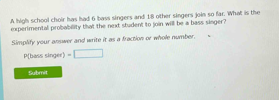 a high school choir has had 6 bass singers and 18 other singers join so far. what is the experimental probability that the next student to join will be a bass singer? simplify your answer and write it as a fraction or whole number. p(bass singer) =