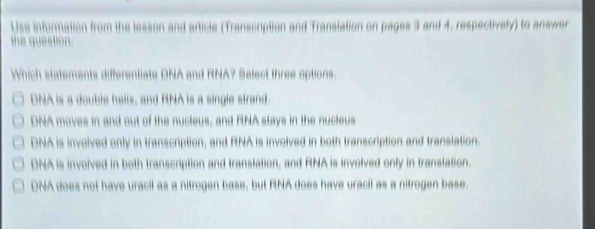 use information from the lesson and article (transcription and translation on pages 3 and 4, respectively) to answer the question. which statements differentiate dna and rna? select three options. dna is a double helix, and rna is a single strand. dna moves in and out of the nucleus, and rna stays in the nucleus dna is involved only in transcription, and rna is involved in both transcription and translation. dna is involved in both transcription and translation, and rna is involved only in translation. dna does not have uracil as a nitrogen base, but rna does have uracil as a nitrogen base.