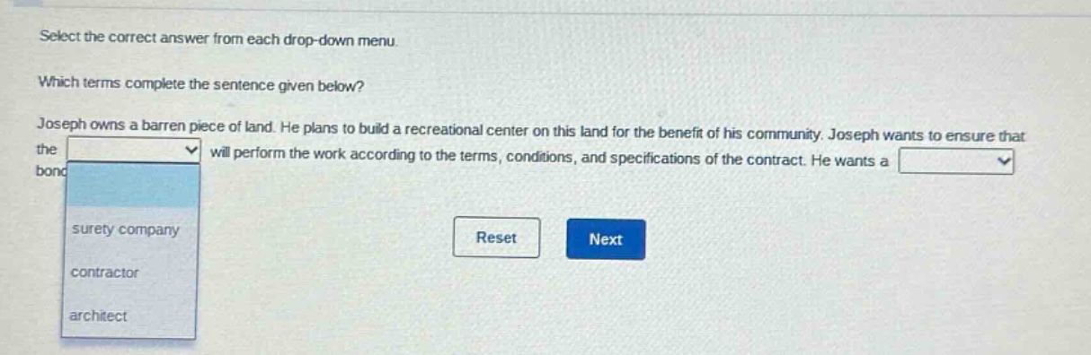 select the correct answer from each drop - down menu. which terms complete the sentence given below? joseph owns a barren piece of land. he plans to build a recreational center on this land for the benefit of his community. joseph wants to ensure that the will perform the work according to the terms, conditions, and specifications of the contract. he wants a bond surety company contractor architect reset next