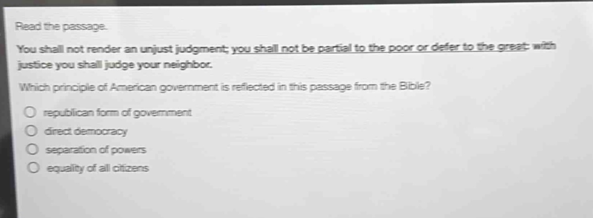 read the passage. you shall not render an unjust judgment; you shall not be partial to the poor or defer to the great: with justice you shall judge your neighbor. which principle of american government is reflected in this passage from the bible? republican form of government direct democracy separation of powers equality of all citizens