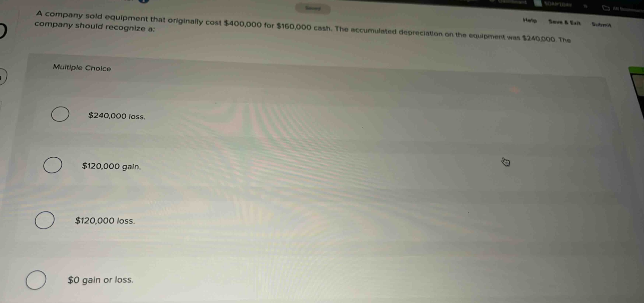 a company sold equipment that originally cost $400,000 for $160,000 cash. the accumulated depreciation on the equipment was $240,000. the company should recognize a: multiple choice $240,000 loss. $120,000 gain. $120,000 loss. $0 gain or loss.