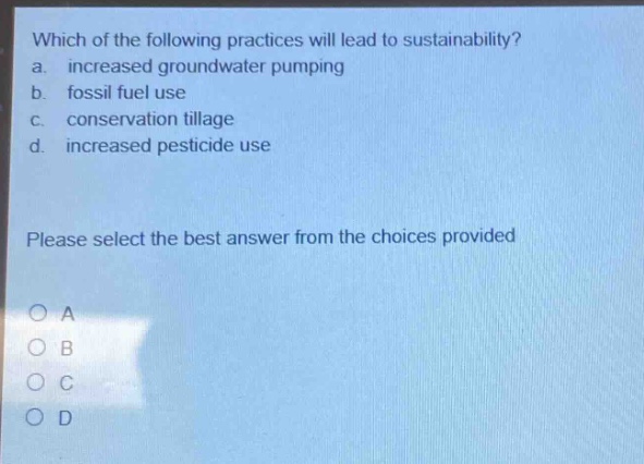 which of the following practices will lead to sustainability? a. increased groundwater pumping b. fossil fuel use c. conservation tillage d. increased pesticide use please select the best answer from the choices provided
