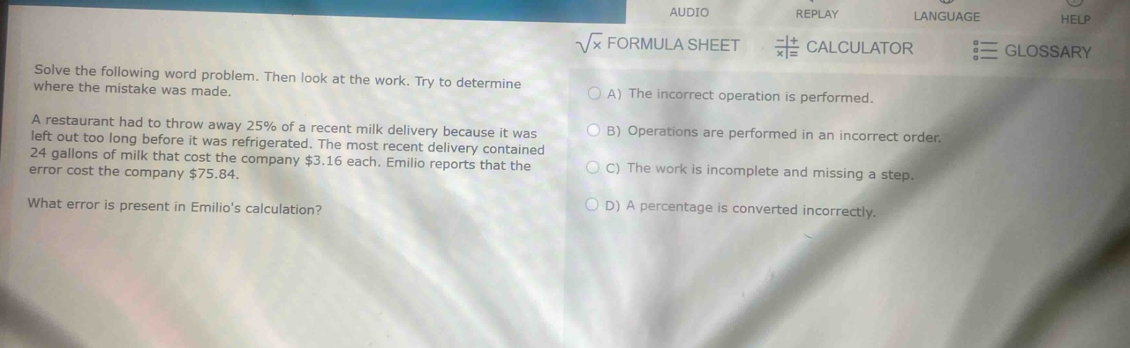 solve the following word problem. then look at the work. try to determine where the mistake was made. a restaurant had to throw away 25% of a recent milk delivery because it was left out too long before it was refrigerated. the most recent delivery contained 24 gallons of milk that cost the company $3.16 each. emilio reports that the error cost the company $75.84. what error is present in emilios calculation? a) the incorrect operation is performed. b) operations are performed in an incorrect order. c) the work is incomplete and missing a step. d) a percentage is converted incorrectly.