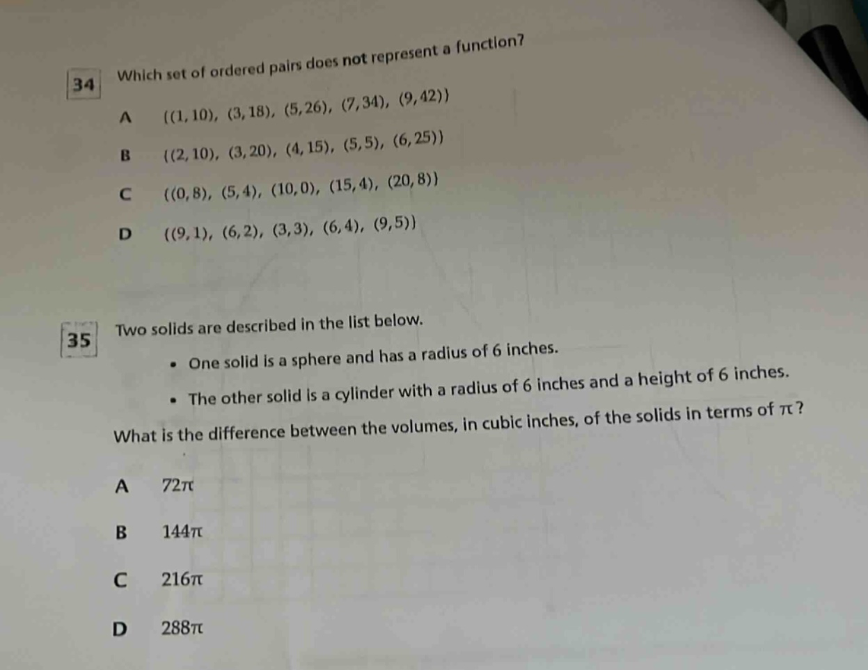 34 which set of ordered pairs does not represent a function? a ((1,10), (3,18), (5,26), (7,34), (9,42)) b ((2,10), (3,20), (4,15), (5,5), (6,25)) c ((0,8), (5,4), (10,0), (15,4), (20,8)) d ((9,1), (6,2), (3,3), (6,4), (9,5)) 35 two solids are described in the list below. • one solid is a sphere and has a radius of 6 inches. • the other solid is a cylinder with a radius of 6 inches and a height of 6 inches. what is the difference between the volumes, in cubic inches, of the solids in terms of π? a 72π b 144π c 216π d 288π