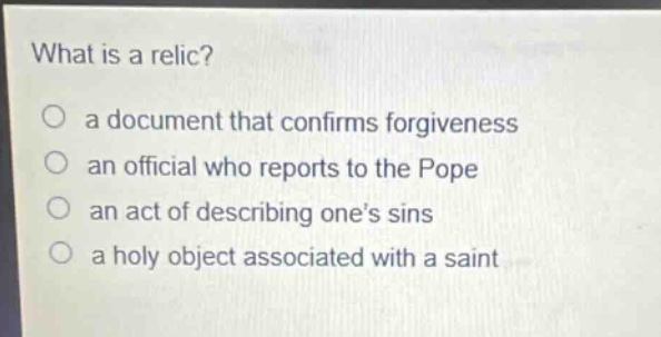 what is a relic?\no a document that confirms forgiveness\no an official who reports to the pope\no an act of describing ones sins\no a holy object associated with a saint