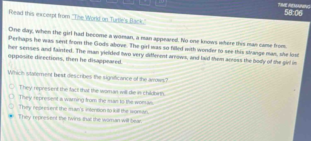 read this excerpt from \the world on turtles back.\ one day, when the girl had become a woman, a man appeared. no one knows where this man came from. perhaps he was sent from the gods above. the girl was so filled with wonder to see this strange man, she lost her senses and fainted. the man yielded two very different arrows, and laid them across the body of the girl in opposite directions, then he disappeared. which statement best describes the significance of the arrows? they represent the fact that the woman will die in childbirth. they represent a warning from the man to the woman. they represent the mans intention to kill the woman. they represent the twins that the woman will bear.