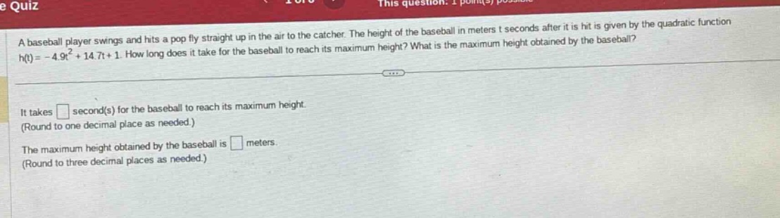 a baseball player swings and hits a pop fly straight up in the air to the catcher. the height of the baseball in meters t seconds after it is hit is given by the quadratic function h(t)= - 4.9t² + 14.7t + 1. how long does it take for the baseball to reach its maximum height? what is the maximum height obtained by the baseball? it takes second(s) for the baseball to reach its maximum height. (round to one decimal place as needed.) the maximum height obtained by the baseball is meters. (round to three decimal places as needed.)