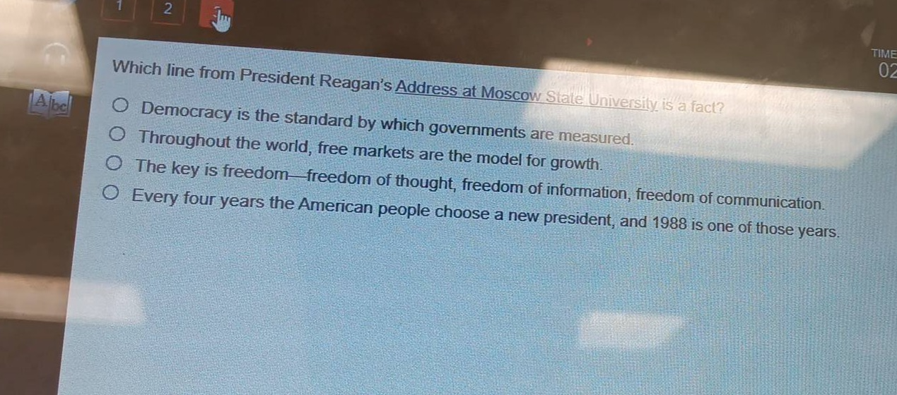 which line from president reagans address at moscow state university is a fact?\ndemocracy is the standard by which governments are measured.\nthroughout the world, free markets are the model for growth.\nthe key is freedom—freedom of thought, freedom of information, freedom of communication.\nevery four years the american people choose a new president, and 1988 is one of those years.