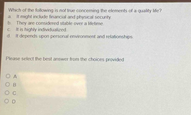 which of the following is not true concerning the elements of a quality life? a. it might include financial and physical security. b. they are considered stable over a lifetime. c. it is highly individualized. d. it depends upon personal environment and relationships. please select the best answer from the choices provided o a o b o c o d