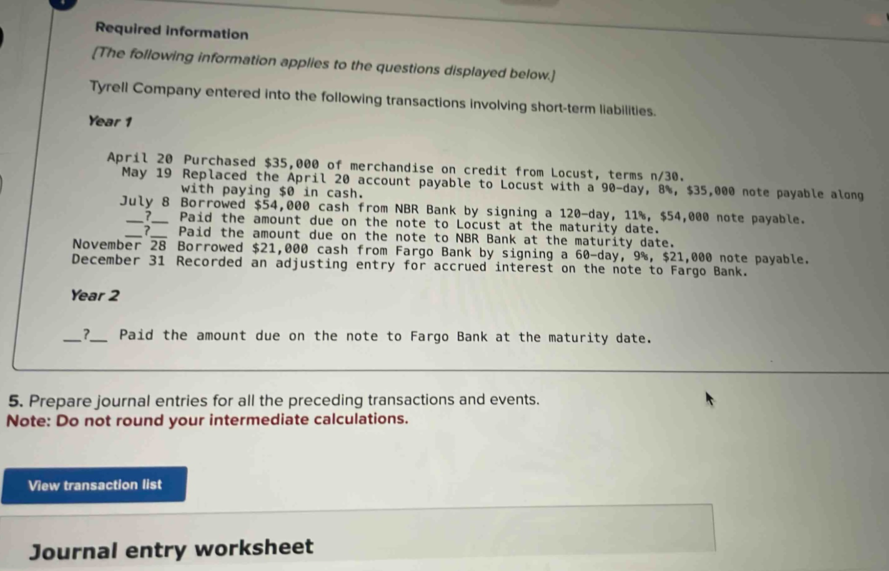 required information the following information applies to the questions displayed below. tyrell company entered into the following transactions involving short - term liabilities. year 1 april 20 purchased $35,000 of merchandise on credit from locust, terms n/30. may 19 replaced the april 20 account payable to locust with a 90 - day, 8%, $35,000 note payable along with paying $0 in cash. july 8 borrowed $54,000 cash from nbr bank by signing a 120 - day, 11%, $54,000 note payable. __?__ paid the amount due on the note to locust at the maturity date. __?__ paid the amount due on the note to nbr bank at the maturity date. november 28 borrowed $21,000 cash from fargo bank by signing a 60 - day, 9%, $21,000 note payable. december 31 recorded an adjusting entry for accrued interest on the note to fargo bank. year 2 __?__ paid the amount due on the note to fargo bank at the maturity date. 5. prepare journal entries for all the preceding transactions and events. note: do not round your intermediate calculations. view transaction list journal entry worksheet
