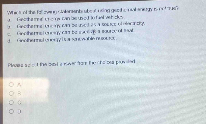 which of the following statements about using geothermal energy is not true? a. geothermal energy can be used to fuel vehicles. b. geothermal energy can be used as a source of electricity. c. geothermal energy can be used as a source of heat. d. geothermal energy is a renewable resource. please select the best answer from the choices provided