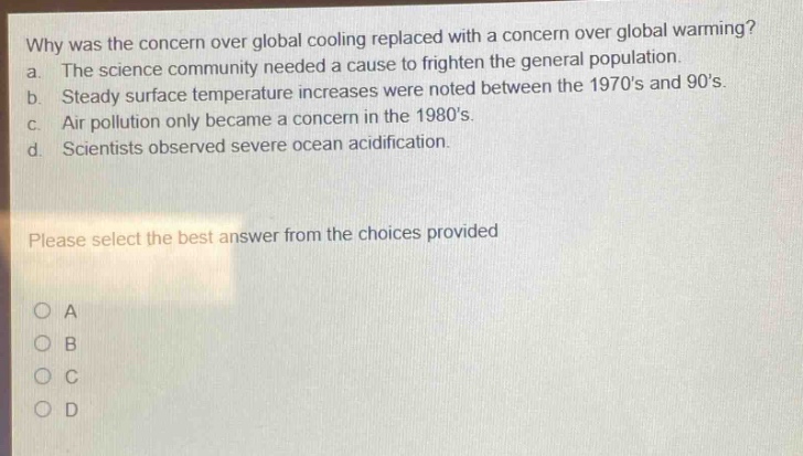 why was the concern over global cooling replaced with a concern over global warming? a. the science community needed a cause to frighten the general population. b. steady surface temperature increases were noted between the 1970s and 90s. c. air pollution only became a concern in the 1980s. d. scientists observed severe ocean acidification. please select the best answer from the choices provided