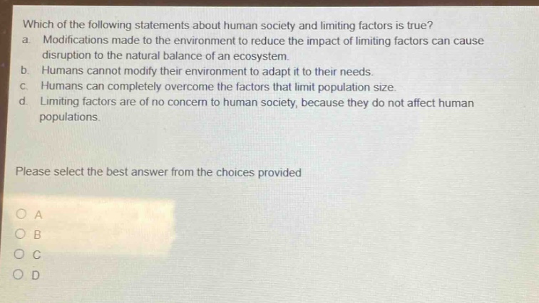 which of the following statements about human society and limiting factors is true? a. modifications made to the environment to reduce the impact of limiting factors can cause disruption to the natural balance of an ecosystem. b. humans cannot modify their environment to adapt it to their needs. c. humans can completely overcome the factors that limit population size. d. limiting factors are of no concern to human society, because they do not affect human populations. please select the best answer from the choices provided