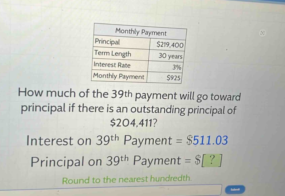 monthly payment\nprincipal $219,400\nterm length 30 years\ninterest rate 3%\nmonthly payment $925\nhow much of the 39th payment will go toward principal if there is an outstanding principal of $204,411?\ninterest on 39th payment = $511.03\nprincipal on 39th payment = $?\nround to the nearest hundredth.