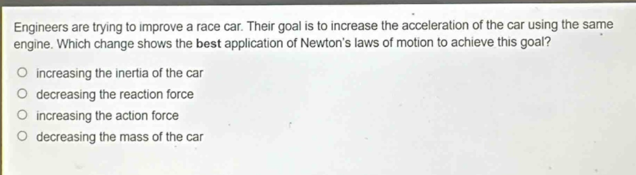 engineers are trying to improve a race car. their goal is to increase the acceleration of the car using the same engine. which change shows the best application of newtons laws of motion to achieve this goal?\no increasing the inertia of the car\no decreasing the reaction force\no increasing the action force\no decreasing the mass of the car