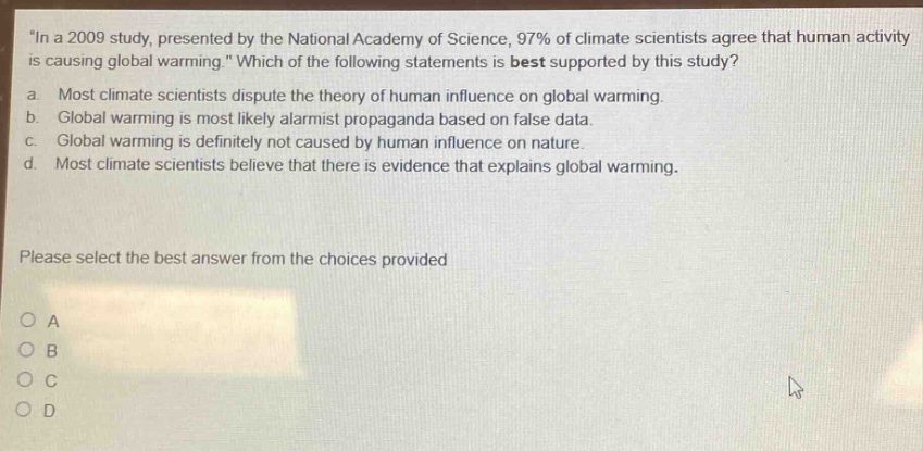 in a 2009 study, presented by the national academy of science, 97% of climate scientists agree that human activity is causing global warming. which of the following statements is best supported by this study? a. most climate scientists dispute the theory of human influence on global warming. b. global warming is most likely alarmist propaganda based on false data. c. global warming is definitely not caused by human influence on nature. d. most climate scientists believe that there is evidence that explains global warming. please select the best answer from the choices provided o a o b o c o d