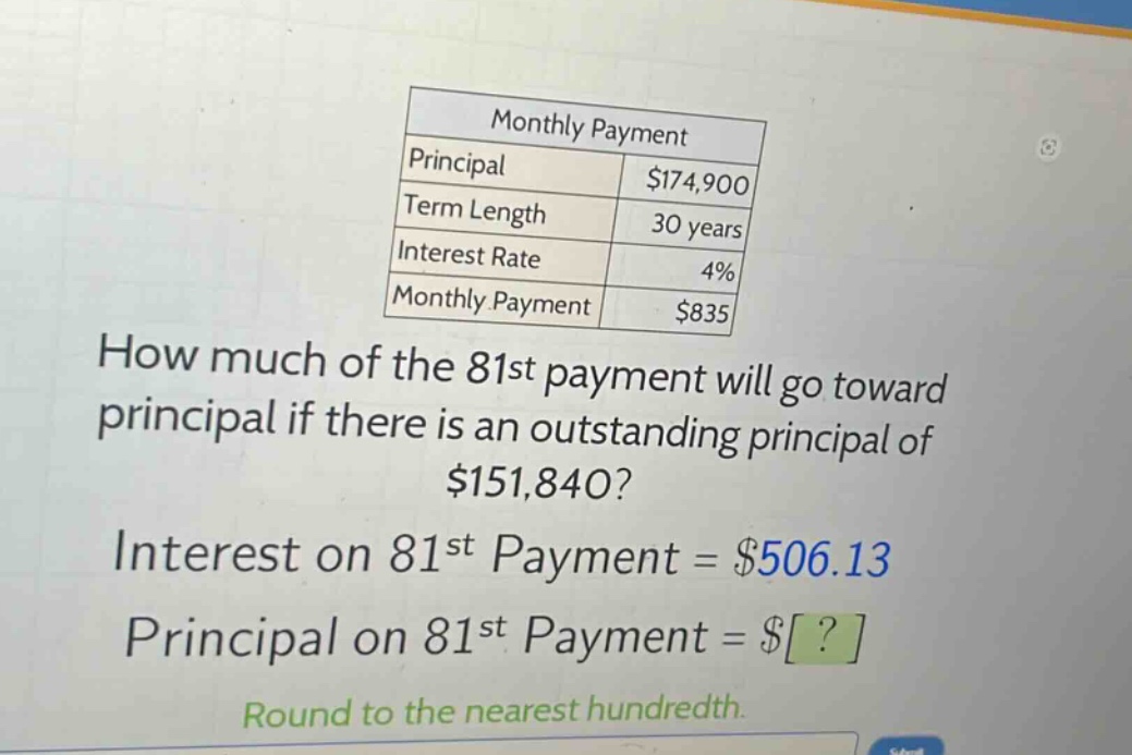monthly payment\nprincipal $174,900\nterm length 30 years\ninterest rate 4%\nmonthly payment $835\nhow much of the 81st payment will go toward principal if there is an outstanding principal of $151,840?\ninterest on 81st payment = $506.13\nprincipal on 81st payment = $?\nround to the nearest hundredth.