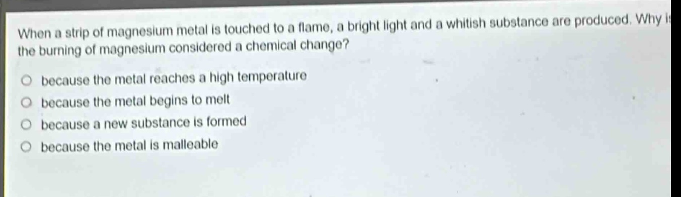 when a strip of magnesium metal is touched to a flame, a bright light and a whitish substance are produced. why is the burning of magnesium considered a chemical change? because the metal reaches a high temperature because the metal begins to melt because a new substance is formed because the metal is malleable