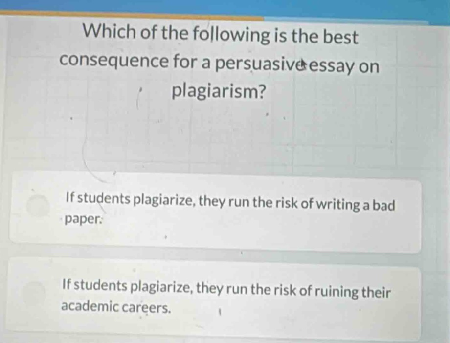 which of the following is the best consequence for a persuasive essay on plagiarism? if students plagiarize, they run the risk of writing a bad paper. if students plagiarize, they run the risk of ruining their academic careers.
