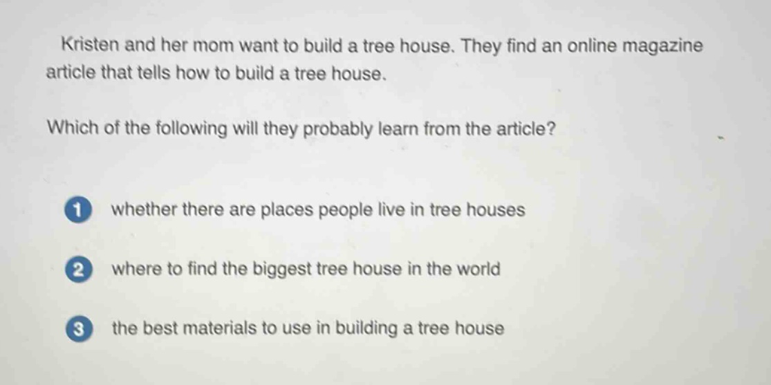 kristen and her mom want to build a tree house. they find an online magazine article that tells how to build a tree house. which of the following will they probably learn from the article? 1 whether there are places people live in tree houses 2 where to find the biggest tree house in the world 3 the best materials to use in building a tree house