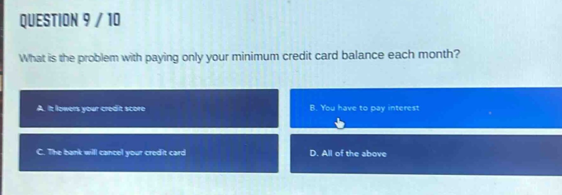 question 9 / 10\nwhat is the problem with paying only your minimum credit card balance each month?\na. it lowers your credit score\nb. you have to pay interest\nc. the bank will cancel your credit card\nd. all of the above