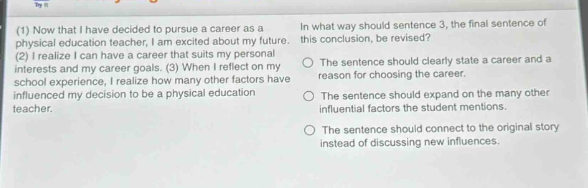 (1) now that i have decided to pursue a career as a physical education teacher, i am excited about my future. (2) i realize i can have a career that suits my personal interests and my career goals. (3) when i reflect on my school experience, i realize how many other factors have influenced my decision to be a physical education teacher. in what way should sentence 3, the final sentence of this conclusion, be revised? the sentence should clearly state a career and a reason for choosing the career. the sentence should expand on the many other influential factors the student mentions. the sentence should connect to the original story instead of discussing new influences.