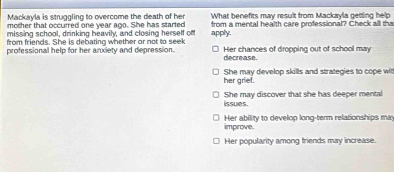 mackayla is struggling to overcome the death of her mother that occurred one year ago. she has started missing school, drinking heavily, and closing herself off from friends. she is debating whether or not to seek professional help for her anxiety and depression. what benefits may result from mackayla getting help from a mental health care professional? check all that apply. her chances of dropping out of school may decrease. she may develop skills and strategies to cope with her grief. she may discover that she has deeper mental issues. her ability to develop long - term relationships may improve. her popularity among friends may increase.