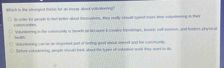 which is the strongest thesis for an essay about volunteering?\nin order for people to feel better about themselves, they really should spend more time volunteering in their communities.\nvolunteering in the community is beneficial because it creates friendships, boosts self - esteem, and fosters physical health.\nvolunteering can be an important part of feeling good about oneself and the community.\nbefore volunteering, people should think about the types of volunteer work they want to do.