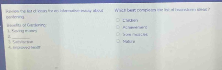review the list of ideas for an informative essay about gardening. benefits of gardening: 1. saving money 2. 3. satisfaction 4. improved health which best completes the list of brainstorm ideas? children achievement sore muscles nature